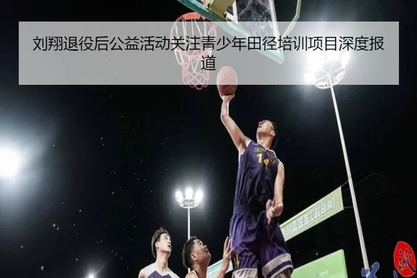 刘翔退役后公益活动关注青少年田径培训项目深度报道