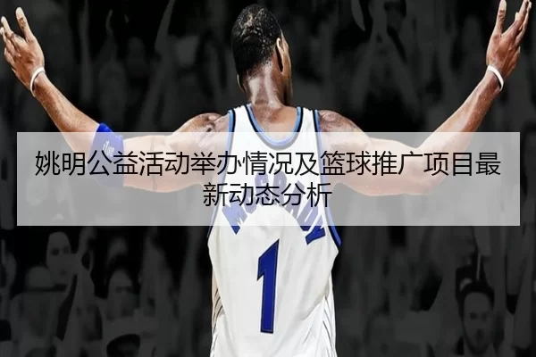 姚明公益活动举办情况及篮球推广项目最新动态分析