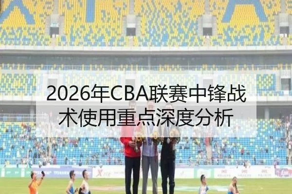 2026年CBA联赛中锋战术使用重点深度分析